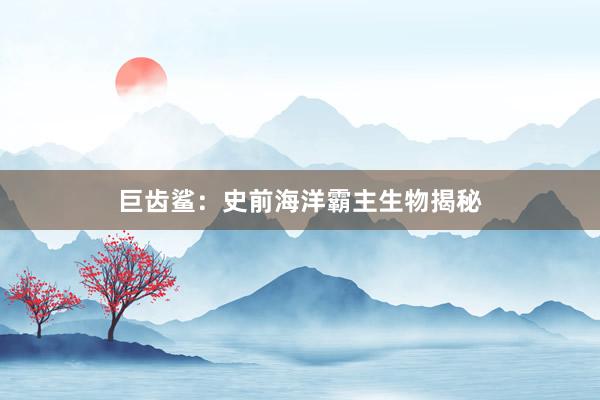 巨齿鲨:史前海洋霸主生物揭秘
