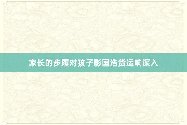 家长的步履对孩子影国浩货运响深入
